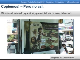 Campus Party Colombia 2012 – Barcamp – Innovación  @morpheusco

Copiemos! – Pero no así.
Miremos el mercado, que sirve, que no, tal vez te sirva, tal vez no.




                                                  Imágenes: WTF Microsiervos
 
