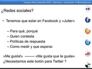 Campus Party Colombia 2012 – Barcamp – Innovación  @morpheusco


¿Redes sociales?

• Tenemos que estar en Facebook y «Juiter»

   – Para qué, porqué
   – Quien contesta
   – Políticas de respuesta
   – Como medir y que esperar.

 «Me gusta!» -------- «Me gusta que te guste»
 ¿Necesitamos este botón para Twitter ?
 