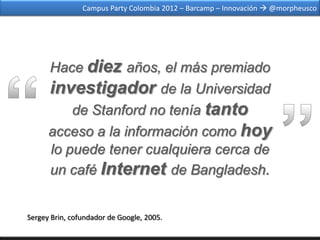 Campus Party Colombia 2012 – Barcamp – Innovación  @morpheusco




      Hace diez años, el más premiado
      investigador de la Universidad
          de Stanford no tenía tanto
      acceso a la información como hoy
      lo puede tener cualquiera cerca de
      un café Internet de Bangladesh.


Sergey Brin, cofundador de Google, 2005.
 