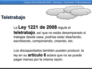 Campus Party Colombia 2012 – Barcamp – Innovación  @morpheusco




Teletrabajo

     La Ley   1221 de 2008 regula el
     teletrabajo, así que no estás desamparado si
     trabajas desde casa, podrías estar diseñando,
     escribiendo, componiendo, creando, etc.

     Los discapacitados también pueden producir, la
     ley en su artículo 6 aclara que no se puede
     pagar menos por la misma razón.
 