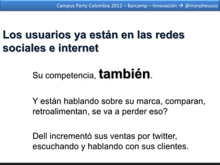 Campus Party Colombia 2012 – Barcamp – Innovación  @morpheusco




Los usuarios ya están en las redes
sociales e internet

     Su competencia, también.


     Y están hablando sobre su marca, comparan,
     retroalimentan, se va a perder eso?

     Dell incrementó sus ventas por twitter,
     escuchando y hablando con sus clientes.
 