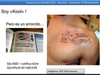 Campus Party Colombia 2012 – Barcamp – Innovación  @morpheusco


Soy «Kool» !

  Pero es un errorcito…




  S0y K00l – ezkRivo kOm
  QomPleJ0 d3 H@ck3R.
                                  Imágenes: WTF Microsiervos
 