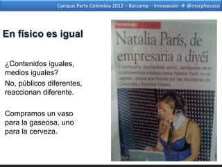 Campus Party Colombia 2012 – Barcamp – Innovación  @morpheusco




En físico es igual

¿Contenidos iguales,
medios iguales?
No, públicos diferentes,
reaccionan diferente.

Compramos un vaso
para la gaseosa, uno
para la cerveza.
 