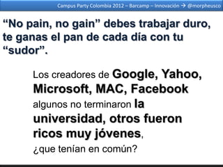 Campus Party Colombia 2012 – Barcamp – Innovación  @morpheusco


“No pain, no gain” debes trabajar duro,
te ganas el pan de cada día con tu
“sudor”.

     Los creadores de Google, Yahoo,
     Microsoft, MAC, Facebook
     algunos no terminaron la
     universidad, otros fueron
     ricos muy jóvenes,
     ¿que tenían en común?
 