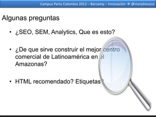 Campus Party Colombia 2012 – Barcamp – Innovación  @morpheusco


Algunas preguntas
  • ¿SEO, SEM, Analytics, Que es esto?

  • ¿De que sirve construir el mejor centro
    comercial de Latinoamérica en el
    Amazonas?

  • HTML recomendado? Etiquetas?
 