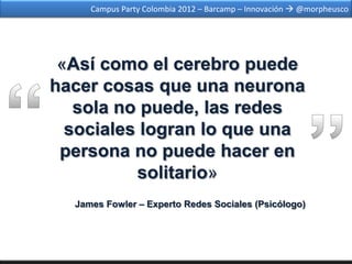 Campus Party Colombia 2012 – Barcamp – Innovación  @morpheusco




 «Así como el cerebro puede
hacer cosas que una neurona
   sola no puede, las redes
  sociales logran lo que una
 persona no puede hacer en
          solitario»
  James Fowler – Experto Redes Sociales (Psicólogo)
 