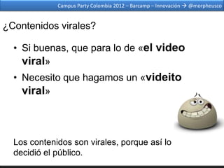 Campus Party Colombia 2012 – Barcamp – Innovación  @morpheusco


¿Contenidos virales?

  • Si buenas, que para lo de «el video
    viral»
  • Necesito que hagamos un «videito
    viral»



  Los contenidos son virales, porque así lo
  decidió el público.
 