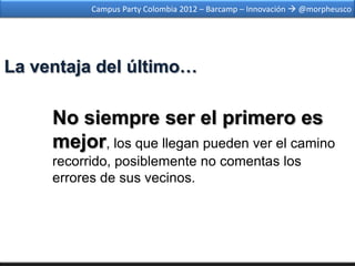 Campus Party Colombia 2012 – Barcamp – Innovación  @morpheusco




La ventaja del último…

     No siempre ser el primero es
     mejor, los que llegan pueden ver el camino
     recorrido, posiblemente no comentas los
     errores de sus vecinos.
 