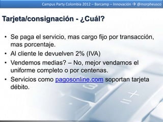 Campus Party Colombia 2012 – Barcamp – Innovación  @morpheusco


Tarjeta/consignación - ¿Cuál?

• Se paga el servicio, mas cargo fijo por transacción,
  mas porcentaje.
• Al cliente le devuelven 2% (IVA)
• Vendemos medias? – No, mejor vendamos el
  uniforme completo o por centenas.
• Servicios como pagosonline.com soportan tarjeta
  débito.
 