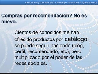 Campus Party Colombia 2012 – Barcamp – Innovación  @morpheusco




Compras por recomendación? No es
nuevo.

    Cientos de conocidos me han
    ofrecido productos por catálogo,
    se puede seguir haciendo (blog,
    perfil, recomendado, etc), pero
    multiplicado por el poder de las
    redes sociales.
 