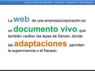 Campus Party Colombia 2012 – Barcamp – Innovación  @morpheusco




La web de una empresa/corporación es
un documento vivo, que
también «sufre» las leyes de Darwin, donde

las  adaptaciones permiten
la supervivencia o el fracaso.
 