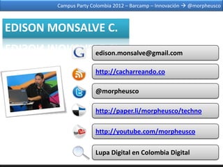 Campus Party Colombia 2012 – Barcamp – Innovación  @morpheusco



EDISON MONSALVE C.
                      edison.monsalve@gmail.com

                      http://cacharreando.co

                      @morpheusco

                      http://paper.li/morpheusco/techno

                      http://youtube.com/morpheusco

                      Lupa Digital en Colombia Digital
 