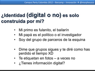 Campus Party Colombia 2012 – Barcamp – Innovación  @morpheusco




¿Identidad (digital            o no) es solo
construida por mí?
     • Mi primo es fulanito, el bailarín
     • Mi papá es el político o el investigador
     • Soy del grupo de parceros de la esquina

     • Dime que grupos sigues y te diré como has
       perdido el tiempo XD
     • Te etiquetan en fotos – a veces no
     • ¿Tienes información digital?
 
