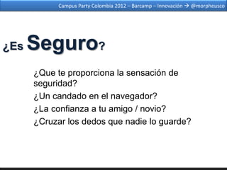 Campus Party Colombia 2012 – Barcamp – Innovación  @morpheusco




¿Es   Seguro?
      ¿Que te proporciona la sensación de
      seguridad?
      ¿Un candado en el navegador?
      ¿La confianza a tu amigo / novio?
      ¿Cruzar los dedos que nadie lo guarde?
 