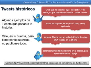Campus Party Colombia 2012 – Barcamp – Innovación  @morpheusco


Tweets históricos                          Creo que iré a comer algo, este cabr=?* no
                                        viene, ni que fuera buen cliente… quién se cree.


Algunos ejemplos de
Tweets que pasan a la                      Hasta los cojones de mi pu*=? Jefe, y muy
                                                           agobiado.
historia.

Vale, es tu cuenta, pero                 Yendo a Aluche con un rollo de 25mts de cable
tiene consecuencias,                               VGA robado en la oficina
no publiques todo.

                                        Estamos fumando mariajuana en la azotea, para
                                                   que no nos vean .. jejeje



  Fuente: http://www.twittboy.com/2010/03/10-cosas-que-no-compartiria-en-twitter.html
 