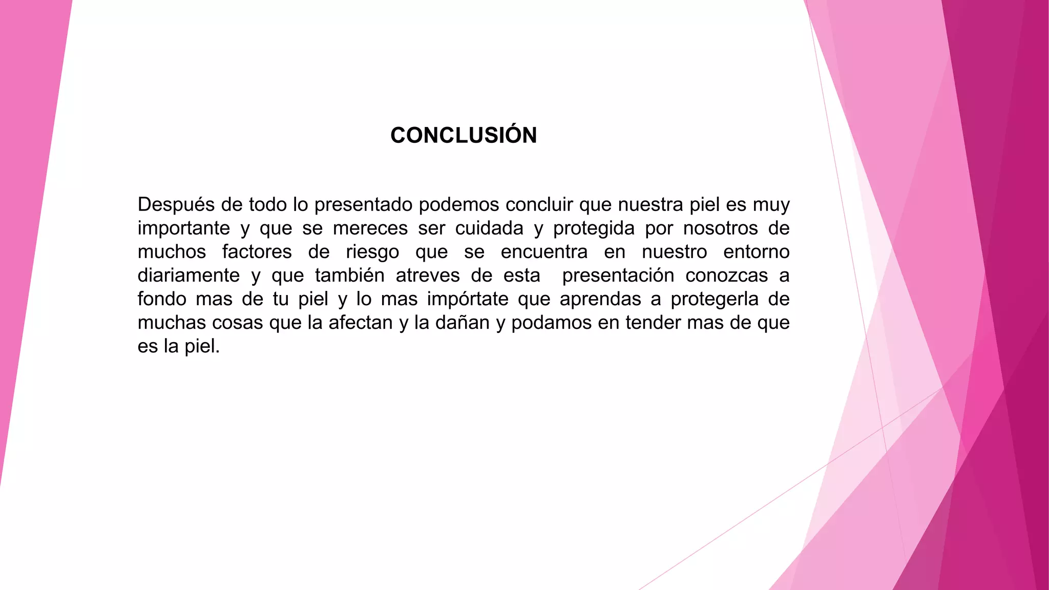 CONCLUSIÓN
Después de todo lo presentado podemos concluir que nuestra piel es muy
importante y que se mereces ser cuidada y protegida por nosotros de
muchos factores de riesgo que se encuentra en nuestro entorno
diariamente y que también atreves de esta presentación conozcas a
fondo mas de tu piel y lo mas impórtate que aprendas a protegerla de
muchas cosas que la afectan y la dañan y podamos en tender mas de que
es la piel.
 