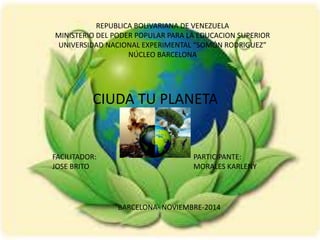 REPUBLICA BOLIVARIANA DE VENEZUELA 
MINISTERIO DEL PODER POPULAR PARA LA EDUCACION SUPERIOR 
UNIVERSIDAD NACIONAL EXPERIMENTAL “SOMÓN RODRIGUEZ” 
NÚCLEO BARCELONA 
CIUDA TU PLANETA 
FACILITADOR: 
JOSE BRITO 
PARTICIPANTE: 
MORALES KARLENY 
BARCELONA- NOVIEMBRE-2014 
 