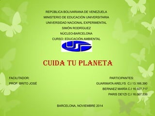 REPÚBLICA BOLIVARIANA DE VENEZUELA MINISTERIO DE EDUCACIÓN UNIVERSITARIA UNIVERSIDAD NACIONAL EXPERIMENTAL SIMÓN RODRÍGUEZ NÚCLEO-BARCELONA CURSO: EDUCACIÓN AMBIENTAL SECCIÓN «A» 
CUIDA TU PLANETA 
FACILITADOR: PARTICIPANTES: PROF: BRITO JOSÉ GUARIMATA ARELYS C.I 13.166.390 BERNAEZ MARÍA C.I 16.927.717 PARIS DEYZI C.I 16.067.536 BARCELONA, NOVIEMBRE 2014  