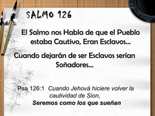 El Salmo nos Habla de que el PuebloEl Salmo nos Habla de que el Pueblo
estaba Cautivo, Eran Esclavos…estaba Cautivo, Eran Esclavos…
SALMO 126SALMO 126
Cuando dejarán de ser Esclavos seríanCuando dejarán de ser Esclavos serían
Soñadores…Soñadores…
Psa 126:1 Cuando Jehová hiciere volver la
cautividad de Sion,
Seremos como los que sueñanSeremos como los que sueñan
 