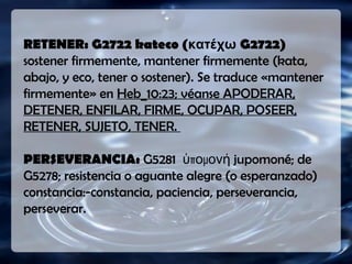 (RV1909) Mas la que CAYÓ enCAYÓ en
buena tierrabuena tierra, éstos son los que con
corazón bueno y recto retienenretienen
la palabra oídala palabra oída, y llevan fruto enen
paciencia.paciencia.
RETENER: G2722 kateco (κατέχω G2722)
sostener firmemente, mantener firmemente (kata,
abajo, y eco, tener o sostener). Se traduce «mantener
firmemente» en Heb_10:23; véanse APODERAR,
DETENER, ENFILAR, FIRME, OCUPAR, POSEER,
RETENER, SUJETO, TENER.
PERSEVERANCIA: G5281 π μὑ ο ονή jupomoné; de
G5278; resistencia o aguante alegre (o esperanzado)
constancia:-constancia, paciencia, perseverancia,
perseverar.
 