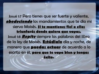 Josué 1:7 Pero tienes que ser fuerte y valiente,
obedeciendo los mandamientos que te dio mi
siervo Moisés. Si te mantienes fiel a ellosSi te mantienes fiel a ellos
triunfarás donde quiera que vayas.triunfarás donde quiera que vayas.
Josué 1:8 RepiteRepite siempre las palabras del libro
de la ley de Moisés. EstúdialoEstúdialo día y noche, de
manera que puedas actuarpuedas actuar de acuerdo a lo
escrito en él, para que te vaya bien y tengaspara que te vaya bien y tengas
éxitoéxito..
 