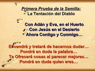 Primera Prueba de la Semilla:Primera Prueba de la Semilla:
La Tentación del DiabloLa Tentación del Diablo
Con Adán y Eva, en el HuertoCon Adán y Eva, en el Huerto
Con Jesús en el DesiertoCon Jesús en el Desierto
Ahora Contigo y Conmigo…Ahora Contigo y Conmigo…
El vendrá y tratará de hacernos dudar…El vendrá y tratará de hacernos dudar…
Pondrá en duda la palabra…Pondrá en duda la palabra…
Te Ofrecerá cosas al parecer mejores…Te Ofrecerá cosas al parecer mejores…
Pondrá en duda quien eres…Pondrá en duda quien eres…
 