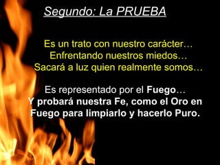 Es un trato con nuestro carácter…Es un trato con nuestro carácter…
Enfrentando nuestros miedos…Enfrentando nuestros miedos…
Sacará a luz quien realmente somos…Sacará a luz quien realmente somos…
Segundo: La PRUEBASegundo: La PRUEBA
Es representado por elEs representado por el FuegoFuego……
Y probará nuestra Fe, como el Oro enY probará nuestra Fe, como el Oro en
Fuego para limpiarlo y hacerlo PuroFuego para limpiarlo y hacerlo Puro.
 
