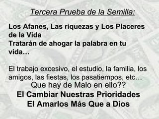 Que hay de Malo en ello??Que hay de Malo en ello??
El Cambiar Nuestras PrioridadesEl Cambiar Nuestras Prioridades
El Amarlos Más Que a DiosEl Amarlos Más Que a Dios
Tercera Prueba de la Semilla:Tercera Prueba de la Semilla:
LLos Afanes, Las riquezas y Los Placeresfanes, Las riquezas y Los Placeres
de la Vidade la Vida
Tratarán de ahogar la palabra en tuTratarán de ahogar la palabra en tu
vida…vida…
El trabajo excesivo, el estudio, la familia, losEl trabajo excesivo, el estudio, la familia, los
amigos, las fiestas, los pasatiempos, etc…amigos, las fiestas, los pasatiempos, etc…
 