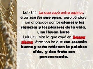Luk 8:14 La que cayó entre espinos,
éstos son los que oyenson los que oyen, pero yéndose,
son ahogados por los afanes y lasafanes y las
riquezas y los placeres de la vidariquezas y los placeres de la vida,
y no llevan frutono llevan fruto.
Luk 8:15 Mas la que cayó en buenabuena
tierratierra, éstos son los que con corazóncon corazón
bueno y recto retienen la palabrabueno y recto retienen la palabra
oída, y dan fruto conoída, y dan fruto con
perseverancia.perseverancia.
 