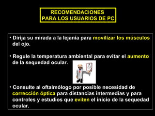 Dirija su mirada a la lejanía para  movilizar los músculos   del ojo. Regule la temperatura ambiental para evitar el  aumento   de la sequedad ocular. Consulte al oftalmólogo por posible necesidad de  corrección óptica  para distancias intermedias y para  controles y estudios que  eviten  el inicio de la sequedad  ocular. RECOMENDACIONES  PARA LOS USUARIOS DE PC 