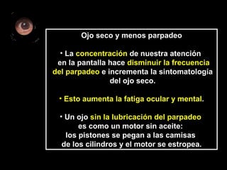 Ojo seco y menos parpadeo La  concentración  de nuestra atención  en la pantalla hace  disminuir la frecuencia del parpadeo  e incrementa la sintomatología  del ojo seco.  Esto aumenta la fatiga ocular y mental . Un ojo  sin la lubricación del parpadeo   es como un motor sin aceite:  los pistones se pegan a las camisas  de los cilindros y el motor se estropea. 