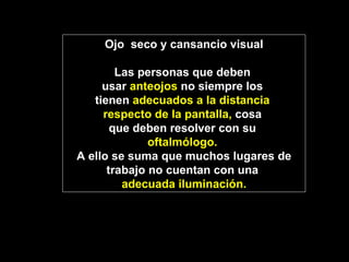 Ojo  seco y cansancio visual Las personas que deben  usar  anteojos  no siempre los  tienen  adecuados a la distancia  respecto de la pantalla,  cosa  que deben resolver con su  oftalmólogo.   A ello se suma que muchos lugares de trabajo no cuentan con una  adecuada iluminación. 