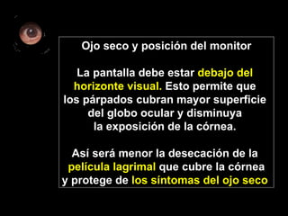 Ojo seco y posición del monitor La pantalla debe estar  debajo del  horizonte visual.  Esto permite que  los párpados cubran mayor superficie  del globo ocular y disminuya  la exposición de la córnea.  Así será menor la desecación de la  película lagrimal  que cubre la córnea y protege de  los síntomas del ojo seco   