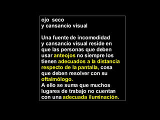 ojo  seco y cansancio visual Una fuente de incomodidad  y cansancio visual reside en  que las personas que deben  usar  anteojos  no siempre los  tienen  adecuados a la distancia  respecto de la pantalla,  cosa  que deben resolver con su  oftalmólogo.   A ello se suma que muchos lugares de trabajo no cuentan con una  adecuada iluminación. 