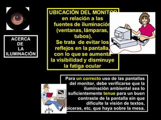 UBICACIÓN DEL MONITOR en relación a las  fuentes de iluminación  (ventanas, lámparas,  tubos). Se trata  de evitar los  reflejos en la pantalla,  con lo que se aumenta  la visibilidad y disminuye  la fatiga ocular   Para  un correcto  uso de las pantallas  del monitor, debe verificarse que la  iluminación ambiental sea lo  suficientemente  tenue  para un buen  contraste de la pantalla sin que  dificulte la visión de textos,  lapiceras, etc. que haya sobre la mesa.   ACERCA DE  LA ILUMINACIÓN 