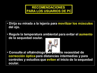 Dirija su mirada a la lejanía para  movilizar los músculos   del ojo. Regule la temperatura ambiental para evitar el  aumento   de la sequedad ocular. Consulte al oftalmólogo por posible necesidad de  corrección óptica  para distancias intermedias y para  controles y estudios que  eviten  el inicio de la sequedad  ocular. RECOMENDACIONES  PARA LOS USUARIOS DE PC 