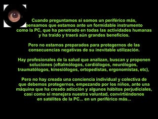 Cuando preguntamos si somos un periférico más, pensamos que estamos ante un formidable instrumento como la PC, que ha penetrado en todas las actividades humanas y ha traído y traerá aún grandes beneficios. Pero no estamos preparados para protegernos de las consecuencias negativas de su inevitable utilización. Hay profesionales de la salud que analizan, buscan y proponen soluciones (oftalmólogos, cardiólogos, neurólogos,  traumatólogos, kinesiólogos, ortopedistas, ergonomistas,   etc),  Pero no hay creada una conciencia individual y colectiva de que debemos protegernos, empezando por los niños, ante una máquina que ha creado adicción y algunos hábitos perjudiciales, casi como si manejara nuestra voluntad, convirtiéndonos en satélites de la PC... en un periférico más... 