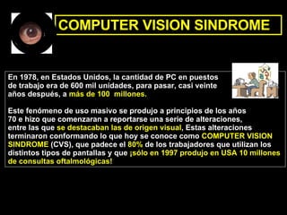 COMPUTER VISION SINDROME En 1978, en Estados Unidos, la cantidad de PC en puestos  de trabajo era de 600 mil unidades, para pasar, casi veinte  años después, a  más de 100  millones. Este fenómeno de uso masivo se produjo a principios de los años  70 e hizo que comenzaran a reportarse una serie de alteraciones,  entre las que  se destacaban las de origen visual , Estas alteraciones  terminaron conformando lo que hoy se conoce como  COMPUTER VISION  SINDROME  (CVS), que padece el  80%  de los trabajadores que utilizan los  distintos tipos de pantallas y que  ¡sólo en 1997 produjo en USA 10 millones  de consultas oftalmológicas!  