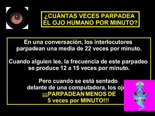 En una conversación, los interlocutores  parpadean una media de 22 veces por minuto. Cuando alguien lee, la frecuencia de este parpadeo  se produce 12 a 15 veces por minuto. Pero cuando se está sentado  delante de una computadora, los ojos  ¡¡¡PARPADEAN MENOS DE 5 veces por MINUTO!!!   ¿CUÁNTAS VECES PARPADEA  EL OJO HUMANO POR MINUTO? 