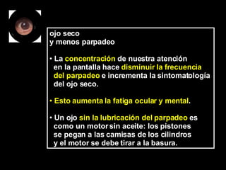 ojo seco y menos parpadeo La  concentración  de nuestra atención  en la pantalla hace  disminuir la frecuencia del parpadeo  e incrementa la sintomatología  del ojo seco.  Esto aumenta la fatiga ocular y mental . Un ojo  sin la lubricación del parpadeo  es como un motor sin aceite: los pistones se pegan a las camisas de los cilindros y el motor se debe tirar a la basura. 