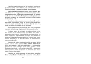 As crianças e jovens terão que se esforçar o máximo que
puderem e corrigir os maus hábitos, sem nunca recorrer a óculos
em primeiro lugar, e descartá-los quando já estão usando.
Os óculos podem somente ocasionar dano e nenhum bem,
não obstante todos os argumentos em contrário. Se todos os ócu-
los fossem retirados, todos começariam a melhorar. De qualquer
modo deve ser – óculos fora. Se alguém usa óculos parte do tem-
po, ele se torna pior. Se alguém não quer piorar, deve ficar sem
óculos o tempo todo.
As crianças e jovens podem viver sem óculos de miopia e
seus olhos gradualmente voltam ao normal, como meus olhos
voltaram, depois de ter adquirido miopia na idade de doze anos,
desde que sejam disciplinadas no uso dos olhos.
Quem usa óculos se precavendo de olhar com os olhos par-
cialmente fechados logo adquirem este hábito usando óculos.
Todos os óculos são receitados por todos oculistas, em to-
dos os casos, a seis metros ou seu equivalente. Seis metros é
apenas um ponto onde os olhos olham, de perto para longe, em
todas as direções. Particularmente na miopia, não há lente que
pode ser feita e cientificamente ajustar os olhos a todas as dis-
tâncias. Ninguém usa os olhos à distância de exatamente seis
metros o tempo todo.
Os olhos não podem compensar, através dos óculos de seis
metros, todas as outras distâncias SEM SEREM PREJUDICA-
DOS. Isto é por que e onde os óculos falham. É a compensação,
por meio dos óculos de miopia, de seis metros, que traz a miopia
progressiva, atrelando o meio refrativo dos olhos a superconve-
xidade cada vez maior, que poderia ser prevenida se os óculos
nunca tivessem sido usados.
As lentes de miopia, ajustadas aos seis metros, são muito
fortes no trabalho de perto. Há ainda outros cinco metros, dentro
10
 