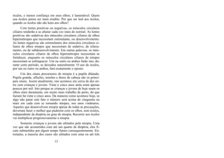 óculos, e menos confiança em seus olhos; é lamentável. Quem
usa óculos pensa ser mais erudito. Por que ser leal aos óculos,
quando os óculos não são leais aos olhos?
Com lentes positivas ou negativas, os músculos circulares
ciliares tenderão a se afastar cada vez mais do normal. As lentes
positivas são sedativas dos músculos circulares ciliares de olhos
hipermétropes que necessitam estimulante, ou desenvolvimento.
As lentes negativas são estimulantes dos músculos circulares ci-
liares de olhos míopes que necessitam de sedativo, de relaxa-
mento, ou de subdesenvolvimento. Em outras palavras, os mús-
culos circulares ciliares de olhos hipermétropes necessitam se
fortalecer, enquanto os músculos circulares ciliares de míopes
necessitam se enfraquecer. Um ou outro ou ambos farão isto, du-
rante certo período, se deixados naturalmente. O uso de óculos,
por um ou outro ou ambos, fará exatamente o oposto.
Um dos sinais precursores de miopia é a pupila dilatada.
Pupila grande, aflições, tensões e dores de cabeça são os princi-
pais sinais. Assim atualmente, isto acontece em cerca de dez en-
tre cem crianças e jovens. Vinte e cinco anos atrás eram apenas
poucos por mil. Isto porque as crianças e jovens de hoje usam os
olhos mais duramente, em muito mais trabalho de perto, do que
faziam há vinte e cinco anos. Da maneira como acontece hoje, se
algo não parar este fato o número será acima de cinquenta ou
mais em cada cem se tornando míopes, nos anos vindouros.
Aqueles que desenvolvem miopia apesar de todas as precauções,
deveriam fazer o melhor que puderem com os olhos, sem óculos,
independente da dioptria ou grau de miopia. Recorrer aos óculos
vai multiplicar progressivamente a miopia.
Somente crianças e jovens são afetados pela miopia. Uma
vez que são acometidos com até um quarto de dioptria, eles fi-
cam submetidos por algum tempo futuro consequentemente. En-
tretanto, a maioria dos casos são afetados com uma ou até três
13
 