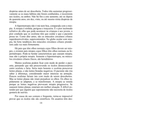 dioptrias antes de ser descoberta. Todos irão aumentar progressi-
vamente se os maus hábitos não forem combatidos, e recorrerem
aos óculos, ou ambos. Não há fim a este aumento, até ou depois
de quarenta anos, em dez, vinte, ou até mesmo trinta dioptrias de
miopia.
A hipermetropia não é má nem boa, comparada com a mio-
pia. A miopia é sórdida, perigosa e traiçoeira. É o pior incômodo
refrativo do olho que pode acontecer às crianças e aos jovens, a
pior condição que os oculistas têm que cuidar e que o paciente
possa ter. Como dito antes, são os músculos circulares ciliares
superdesenvolvidos, supercontraídos. No globo ocular com mio-
pia, há forte tendência dos músculos circulares ciliares prende-
rem cada vez mais firmemente.
Há pais que têm olhos normais cujos filhos devem ser mío-
pes, e existem pais míopes cujos filhos têm olhos normais ou hi-
permétropes. Pode-se herdar características que causam miopia,
mas não a própria miopia. Somente a hipermetropia, ou múscu-
los circulares ciliares fracos, são hereditários.
Muitos oculistas podem ficar com medo de perder o paci-
ente, pensando que não prescrevendo os óculos desnecessários
outro oculista o faria. Seria mais honesto o oculista prescrever
lentes planas, e não lentes brandas negativas. O paciente não iria
saber a diferença, considerando maior interesse na armação.
Poucos oculistas fariam isto com medo de serem descobertos.
Mas as lentes planas não iriam prejudicar os olhos. Os olhos ra-
pidamente se adaptam, e se transformam. A miopia se instala
porque as lentes negativas provocam miopia progressiva. Se
usassem lentes planas, estariam em melhor situação. É difícil en-
tender por que alguém que supostamente não necessita de óculos
gostaria de usá-los.
Por causa do uso comum e frequente, torna-se impossível
provar que os óculos não são científicos. Os usuários têm des-
14
 