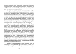 dicinais, ou óculos, minha vista voltou. Próximo dos vinte anos,
quando iniciei na ótica e estudava oftalmologia, na qualidade de
estudante testando e examinando os olhos uns dos outros, verifi-
quei que meus olhos estavam perfeitos.
Sei agora que, se meus pais me tivessem levado ao oculis-
ta, me seria prescrito lentes de miopia, e se isso tivesse aconteci-
do, hoje sem dúvida meus olhos teriam miopia de alta dioptria,
possivelmente acima de vinte e cinco dioptrias, tudo porque uma
vez usei meus olhos erradamente lendo histórias em quadrinhos
no chão. Sei agora que são necessários apenas poucos minutos
do uso de maneira errada dos olhos e acontecer a primeira mio-
pia, e que conservando tais maus hábitos dos olhos, com ou sem
óculos, a miopia será progressiva. A miopia piora mais rapida-
mente e em maior extensão com óculos do que sem óculos.
Enquanto tenho gozado de visão perfeita em cada olho, e
conforto sem óculos nos últimos quarenta anos, na idade de se-
tenta e cinco anos tenho de ficar atento a meus olhos e evitar a
miopia. Leio muito, e há ocasiões, quando olho para cima e lon-
ge, que minha visão de longe fica embaçada, significando que
estive lendo muito com dificuldade, de muito perto, e durante
longo tempo, sem olhar para cima e longe o número de vezes su-
ficiente. Quando isto acontece paro de ler até que a visão à dis-
tância se torne clara novamente. Ajudo-a a clarear piscando e
comprimindo os olhos. Frequentemente, faço experiência em
meus próprios olhos e ver quanto tempo devo ler até isso aconte-
cer. Então paro de ler o tempo suficiente e verifico quanto tempo
leva até voltar ao normal. Se recorresse aos óculos de miopia por
causa da miopia temporária, a miopia teria se instalado e tornado
permanente, e se tornado progressiva.
A idade e o tempo ajudarão os olhos do adulto voltar ao
normal, se os maus hábitos do olho forem parados o tempo sufi-
ciente. Com o objetivo de impedir que aconteça novamente, os
19
 