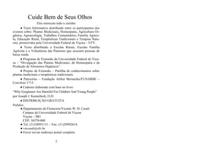 Cuide Bem de Seus Olhos
Eles merecem todo o carinho
♦ Texto Informativo distribuído entre os participantes dos
eventos sobre: Plantas Medicinais, Homeopatia, Agricultura Or-
gânica, Agroecologia, Trabalhos Comunitários, Família Agríco-
la, Educação Rural, Terapêuticas Tradicionais e Terapias Natu-
rais, promovidos pela Universidade Federal de Viçosa – UFV.
♦ Texto distribuído a Escolas Rurais, Escolas Família
Agrícola e a Voluntárias das Pastorais que acessam pessoas de
baixa renda.
♦ Programa de Extensão da Universidade Federal de Viço-
sa – “Divulgação das Plantas Medicinais, da Homeopatia e da
Produção de Alimentos Orgânicos”.
♦ Projeto de Extensão – Partilha de conhecimentos sobre
plantas medicinais e terapêuticas tradicionais.
♦ Patrocínio – Fundação Arthur Bernardes/FUNARBE –
Convênio 1713.
♦ Caderno elaborado com base no livro:
“Why Eyeglasses Are Harmful For Children And Young People”
por Joseph J. Kennebeck, O.D.
♦ DISTRIBUIÇÃO GRATUITA
Pedidos:
● Departamento de Fitotecnia/Vicente W. D. Casali
Campus da Universidade Federal de Viçosa
Viçosa – MG
CEP: 36570-000
● Tel: (31)38991131 – Fax: (31)38992614
● vwcasali@ufv.br
● Favor enviar endereço postal completo
2
 