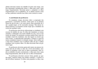 adultos deveriam manter seu trabalho de perto mais longe, com
boa iluminação incandescente direta, e olhar para cima e para
longe frequentemente. Deveriam piscar e comprimir os olhos
frequentemente com as pálpebras. Se os adultos fizerem como
eu faço, poderiam controlar seus olhos como controlo os meus.
A contribuição dos professores
Os estudantes míopes deveriam obter a cooperação dos
professores e assistentes escolares, sentar perto ou na primeira
fileira da sala de aula, e em casos graves obter permissão de ir
até o quadro-negro, se for necessário enxergar. Não deixar ne-
nhum professor ou assistente escolar exigir que o estudante use
óculos por qualquer razão.
Os professores não devem sobrecarregar os estudantes com
excesso de trabalho de casa. Os olhos dos estudantes se tornam
cansados e embaçados com muito trabalho de casa, com ou sem
óculos de miopia. Os assistentes escolares podem fazer testes de
acuidade visual dos estudantes, mas não sugerir ou insistir que
usem óculos. A supereducação apressada e violenta é a causa de
muitos estudantes estarem se tornando míopes. Seria melhor ser
o mais fraco estudante com os melhores olhos do que o melhor
estudante com os piores olhos. Os olhos deveriam estar em pri-
meiro lugar.
Os professores deveriam gastar pelo menos uns poucos mi-
nutos cada dia em todas as salas até o nível universitário, ensi-
nando os estudantes como usar os olhos corretamente, fazer to-
dos os trabalhos de perto corretamente, e olhar para cima e para
longe frequentemente, além de não usar os olhos erroneamente.
Os professores deveriam escrever letras grandes no qua-
dro-negro, mantê-lo limpo com melhor contraste, e verificar se
não há reflexo luminoso. O reflexo não prejudica os olhos, mas
20
 