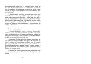 os estudantes não podem ver. Os estudantes então dizem aos
pais que não puderam enxergar no quadro-negro naquele dia,
mas os estudantes não sabiam que havia reflexo, ou que o qua-
dro não era negro, ou que o professor não escreveu bem ou gran-
de o suficiente.
A natureza nunca pretendeu que crianças e jovens usem
óculos. É ruim o suficiente que adultos da geração passada e pre-
sente tenham que recorrer a óculos. É muito tarde para fazer o
que deveriam ter feito na idade mais jovem, de modo a ter me-
lhores olhos na idade mais velha. Entretanto, as gerações futuras
de adultos poderiam ter melhores olhos do que as de ontem ou
de hoje, se usarem os olhos corretamente e não recorrerem aos
óculos na idade jovem.
Outras considerações
A dilatação das pupilas é ruim e totalmente desnecessária.
Qualquer pessoa treinada no atendimento aos olhos pode exami-
nar o interior da maioria dos olhos sem dilatar as pupilas. So-
mente poucos onde uma condição interna do olho pode ser sus-
peitada, necessitam exame interno do olho.
Sem dúvida, no futuro haverá no mundo, mais do que an-
tes, de maneira sem precedentes, casos graves de incômodo dos
olhos e cegueira, por causa do que está sendo feito aos olhos da
presente geração. Os fatores que causam esta condição são o
descolamento da retina, cataratas míopes, córneas cônicas e
glaucoma; estes vêm principalmente a olhos com óculos, especi-
almente da variedade míope.
Se alguém está ficando cego, ficará mais rapidamente cego
com os óculos do que sem eles. Os óculos não previnem a ce-
gueira.
21
 