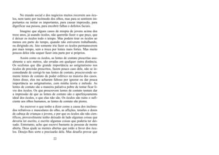 No mundo social e dos negócios muitos recorrem aos ócu-
los, nem tanto por incômodo dos olhos, mas para se sentirem im-
portantes ou imitar os importantes, para causar impressão, para
dignificar sua pessoa, para encobrir falhas e defeitos faciais.
Imagino que alguns casos de miopia de jovens acima dos
treze anos, já usando óculos, não quererão fazer o que peço, que
é deixar os óculos todo o tempo. Mas podem tirar os óculos ao
menos em parte do tempo, quando não estiverem trabalhando,
ou dirigindo etc. Isto somente iria fazer os óculos permanecerem
por mais tempo, sem a troca por lentes mais fortes. Mas muito
poucos deles irão sequer fazer esta parte por si próprios.
Assim como os óculos, as lentes de contato prescritas usu-
almente a seis metros, são erradas em qualquer outra distância.
Os oculistas que dão grande importância ao astigmatismo nos
óculos de precisão prescritos, fazem pouco caso dele, não se in-
comodando de corrigi-lo nas lentes de contato, prescrevendo so-
mente lentes de contato de poder esférico na maioria dos casos.
Antes disso, eles me acharam faltoso por ignorar ou dar pouca
importância ao astigmatismo, com minha teoria e método. As
lentes de contato são a maneira paliativa pobre de tentar ficar li-
vre dos óculos. Os que prescrevem lentes de contato tentam dar
a impressão de que as lentes de contato são o aperfeiçoamento
ideal dos óculos, o que elas não são. Os óculos são ruins o sufi-
ciente aos olhos humanos, as lentes de contato são piores.
Ao escrever o que tenho a dizer como a causa dos incômo-
dos refrativos e musculares do olho, as aflições, tensões e dores
de cabeça de crianças e jovens, e por que os óculos são não cien-
tíficos, provavelmente tenho deixado de lado algumas coisas que
deveria ter escrito, e escrito algumas coisas que poderia ter dei-
xado. Entretanto, acho que escrevi bastante às pessoas de mente
aberta. Deus ajude as mentes abertas que estão a favor dos ócu-
los. Desejo-lhes sorte e precisarão dela. Mas desafio provar que
22
 