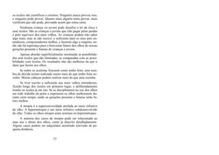 os óculos são científicos e corretos. Ninguém nunca provou isso,
e ninguém pode provar. Quanto mais alguém tenta provar, mais
verificará que não pode, provando assim que estou certo.
Nenhuma criança ou jovem pode desafiar a lei da ótica e
usar óculos. São as crianças e jovens que irão pagar pelas perdas
e pelo equívoco dos mais velhos. As crianças podem não saber
algo mais, mas se não escrevi o suficiente para os seus pais en-
tenderem, compreenderem melhor, e fazerem algo a respeito, en-
tão não há esperança para o bem-estar futuro dos olhos de nossas
gerações presente e futuras de crianças e jovens.
Apenas abordei superficialmente mostrando as possibilida-
des sem óculos que são ilimitadas, se comparadas com as possi-
bilidades com óculos. Os resultados não são melhores do que o
dano que fazem aos olhos.
Se todos os oculistas fizessem como tenho feito, sem som-
bra de dúvida teriam realizado muito mais do que tenho feito so-
zinho. Muitas cabeças podem realizar mais do que uma sozinha.
Se tiver escrito o suficiente aos mais velhos entenderem,
ficarão longe dos óculos em primeiro lugar, e deliberadamente
tirarão os óculos já em uso. Se se disciplinarem no uso dos olhos
em todo trabalho de perto e esperarem os olhos melhorarem du-
rante certo tempo, então as gerações presente e futuras terão fu-
turo melhor.
A miopia é a superconvexidade atrelada ao meio refrativo
do olho. A hipermetropia é um meio refrativo subdesenvolvido
do olho. Todos os olhos míopes eram normais ou hipermétropes.
A maioria dos casos de miopia pode ser relacionada ao
mau uso e abuso dos olhos, como já descrito detalhadamente.
Alguns casos podem ser adquiridos assistindo televisão de pe-
quena distância.
23
 