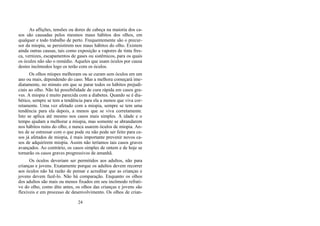 As aflições, tensões ou dores de cabeça na maioria dos ca-
sos são causadas pelos mesmos maus hábitos dos olhos, em
qualquer e todo trabalho de perto. Frequentemente são o precur-
sor da miopia, se persistirem nos maus hábitos do olho. Existem
ainda outras causas, tais como exposição a vapores de tinta fres-
ca, vernizes, escapamentos de gases ou sistêmicos, para os quais
os óculos não são o remédio. Aqueles que usam óculos por causa
destes incômodos logo os terão com os óculos.
Os olhos míopes melhoram ou se curam sem óculos em um
ano ou mais, dependendo do caso. Mas a melhora começará ime-
diatamente, no minuto em que se parar todos os hábitos prejudi-
ciais ao olho. Não há possibilidade de cura rápida em casos gra-
ves. A miopia é muito parecida com a diabetes. Quando se é dia-
bético, sempre se tem a tendência para ela a menos que viva cor-
retamente. Uma vez afetado com a miopia, sempre se tem uma
tendência para ela depois, a menos que se viva corretamente.
Isto se aplica até mesmo nos casos mais simples. A idade e o
tempo ajudam a melhorar a miopia, mas somente se abrandarem
nos hábitos ruins do olho, e nunca usarem óculos de miopia. An-
tes de se estressar com o que pode ou não pode ser feito para ca-
sos já afetados de miopia, é mais importante prevenir novos ca-
sos de adquirirem miopia. Assim não teríamos tais casos graves
avançados. Ao contrário, os casos simples de ontem e de hoje se
tornarão os casos graves progressivos de amanhã.
Os óculos deveriam ser permitidos aos adultos, não para
crianças e jovens. Exatamente porque os adultos devem recorrer
aos óculos não há razão de pensar e acreditar que as crianças e
jovens devem fazê-lo. Não há comparação. Enquanto os olhos
dos adultos são mais ou menos fixados em seu incômodo refrati-
vo do olho, como dito antes, os olhos das crianças e jovens são
flexíveis e em processo de desenvolvimento. Os olhos de crian-
24
 